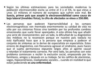  Según las últimas estimaciones para las sociedades modernas la
población electrosensible oscila ya entre el 3 y el 5%, lo que eleva a
unos 13 millones el número de europeos que sufren este mal. En
Suecia, primer país que aceptó la electrosensibilidad como causa de
baja laboral (invalidez física), la cifra de afectados se eleva a 250.000.
 Las personas que padecen hipersensibilidad a los campos
electromagnéticos ven mermada enormemente su calidad de vida no
sólo por sus síntomas físicos sino también por los profundos cambios
emocionales que suele llevar aparejados. A esto último hay que añadir
una serie de inconvenientes: por un lado, la dificultad de su diagnóstico
(los médicos no la reconocen porque en nuestro país todavía no
está tipificada) hace que a la persona que empieza a padecer el
conjunto de síntomas se la derive de especialista en especialista. Estos
errores de diagnóstico, con frecuencia agravan el síndrome, pues hacen
que el sujeto permanezca expuesto largos años al agente causal
y retardan el tratamiento correcto. Por otro lado, las personas con este
problema comienzan a recibir la exclusión social, empezando por los
familiares, amigos y después en su trabajo. Se les califica de alarmistas,
vagos, hipocondríacos, inadaptados sociales... cuando en realidad lo que
están padeciendo es una enfermedad.
 