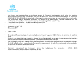 • Los efectos que la exposición a corto plazo a campos de frecuencia elevada tiene en la salud han quedado
demostrados y conforman la base de dos conjuntos de directrices internacionales sobre los límites de exposición
(ICNIRP, 1998; IEEE, 2002). En la actualidad, ambos organismos consideran que las pruebas científicas relacionadas
con los posibles efectos sanitarios atribuibles a la exposición a largo plazo a CEM de frecuencia baja son
insuficientes para justificar una reducción de estos límites de exposición cuantitativos.
• Campos electromagnéticos y salud pública: teléfonos móviles
• Nota descriptiva N°193
• Octubre de 2014
• Datos y cifras
• El uso de teléfonos móviles se ha universalizado: en el mundo hay unos 6900 millones de contratos de telefonía
móvil.
• El Centro Internacional de Investigaciones sobre el Cáncer ha clasificado los campos electromagnéticos producidos
por los teléfonos móviles como posiblemente carcinógenos para los seres humanos.
• Hay estudios en curso para analizar más a fondo los posibles efectos a largo plazo del uso de los teléfonos móviles.
• En 2016, la OMS realizará una evaluación formal de los riesgos a partir de todos los resultados de salud estudiados
en relación con campos de radiofrecuencias.
• Comisión Internacional de Protección contra las Radiaciones No Ionizantes – ICNIRP, 2009
[http://www.icnirp.org/documents/StatementEMF.pdf]
 