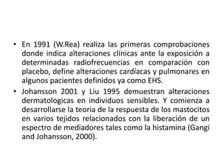 • En 1991 (W.Rea) realiza las primeras comprobaciones
donde indica alteraciones clínicas ante la exposición a
determinadas radiofrecuencias en comparación con
placebo, define alteraciones cardíacas y pulmonares en
algunos pacientes definidos ya como EHS.
• Johansson 2001 y Liu 1995 demuestran alteraciones
dermatologicas en individuos sensibles. Y comienza a
desarrollarse la teoria de la respuesta de los mastocitos
en varios tejidos relacionados con la liberación de un
espectro de mediadores tales como la histamina (Gangi
and Johansson, 2000).
 