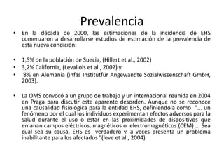 Prevalencia
• En la década de 2000, las estimaciones de la incidencia de EHS
comenzaron a desarrollarse estudios de estimación de la prevalencia de
esta nueva condición:
• 1,5% de la población de Suecia, (Hillert et al., 2002)
• 3,2% California, (Levallois et al., 2002) y
• 8% en Alemania (infas Institutfür Angewandte Sozialwissenschaft GmbH,
2003).
• La OMS convocó a un grupo de trabajo y un internacional reunida en 2004
en Praga para discutir este aparente desorden. Aunque no se reconoce
una causalidad fisiológica para la entidad EHS, definiendola como "... un
fenómeno por el cual los individuos experimentan efectos adversos para la
salud durante el uso o estar en las proximidades de dispositivos que
emanan campos eléctricos, magnéticos o electromagnéticos (CEM) ... Sea
cual sea su causa, EHS es verdadero y, a veces presenta un problema
inabilitante para los afectados "(leve et al., 2004).
 