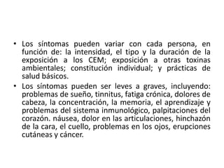 • Los síntomas pueden variar con cada persona, en
función de: la intensidad, el tipo y la duración de la
exposición a los CEM; exposición a otras toxinas
ambientales; constitución individual; y prácticas de
salud básicos.
• Los síntomas pueden ser leves a graves, incluyendo:
problemas de sueño, tinnitus, fatiga crónica, dolores de
cabeza, la concentración, la memoria, el aprendizaje y
problemas del sistema inmunológico, palpitaciones del
corazón. náusea, dolor en las articulaciones, hinchazón
de la cara, el cuello, problemas en los ojos, erupciones
cutáneas y cáncer.
 