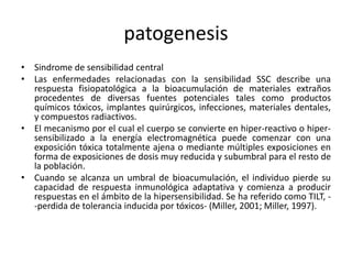 patogenesis
• Sindrome de sensibilidad central
• Las enfermedades relacionadas con la sensibilidad SSC describe una
respuesta fisiopatológica a la bioacumulación de materiales extraños
procedentes de diversas fuentes potenciales tales como productos
químicos tóxicos, implantes quirúrgicos, infecciones, materiales dentales,
y compuestos radiactivos.
• El mecanismo por el cual el cuerpo se convierte en hiper-reactivo o hiper-
sensibilizado a la energía electromagnética puede comenzar con una
exposición tóxica totalmente ajena o mediante múltiples exposiciones en
forma de exposiciones de dosis muy reducida y subumbral para el resto de
la población.
• Cuando se alcanza un umbral de bioacumulación, el individuo pierde su
capacidad de respuesta inmunológica adaptativa y comienza a producir
respuestas en el ámbito de la hipersensibilidad. Se ha referido como TILT, -
-perdida de tolerancia inducida por tóxicos- (Miller, 2001; Miller, 1997).
 