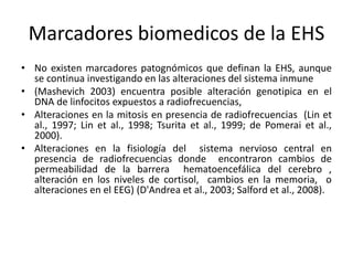 Marcadores biomedicos de la EHS
• No existen marcadores patognómicos que definan la EHS, aunque
se continua investigando en las alteraciones del sistema inmune
• (Mashevich 2003) encuentra posible alteración genotipica en el
DNA de linfocitos expuestos a radiofrecuencias,
• Alteraciones en la mitosis en presencia de radiofrecuencias (Lin et
al., 1997; Lin et al., 1998; Tsurita et al., 1999; de Pomerai et al.,
2000).
• Alteraciones en la fisiología del sistema nervioso central en
presencia de radiofrecuencias donde encontraron cambios de
permeabilidad de la barrera hematoencefálica del cerebro ,
alteración en los niveles de cortisol, cambios en la memoria, o
alteraciones en el EEG) (D'Andrea et al., 2003; Salford et al., 2008).
 