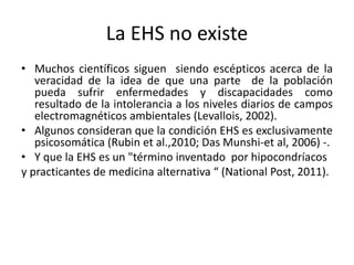 La EHS no existe
• Muchos científicos siguen siendo escépticos acerca de la
veracidad de la idea de que una parte de la población
pueda sufrir enfermedades y discapacidades como
resultado de la intolerancia a los niveles diarios de campos
electromagnéticos ambientales (Levallois, 2002).
• Algunos consideran que la condición EHS es exclusivamente
psicosomática (Rubin et al.,2010; Das Munshi-et al, 2006) -.
• Y que la EHS es un "término inventado por hipocondríacos
y practicantes de medicina alternativa “ (National Post, 2011).
 