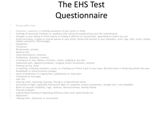 The EHS Test
Questionnaire
• Do you suffer from:
• Numbness, weakness or prickling sensations in your joints or limbs
• Feelings of abnormal tiredness or weakness that cannot be explained by your life commitments
• Changes in your ability to think clearly or finding it difficult to concentrate, depending on where you are
• Aches and pains, cramps or muscle spasms in your joints, bones and muscles in your shoulders, arms, legs, feet, wrists, ankles,
elbows and pelvis. Fibromyalgia
• Headaches
• Tenseness
• Restlessness, anxiety
• Memory loss
• Sleep disturbance, insomnia
• Feebleness, dizziness, tremors
• A tendency to skin redness, itchiness, rashes, tingling or dry skin
• Abdominal pain, digestive problems, irregular bowel movements, sickness
• Feeling too hot, fever
• A smarting, irritating sensation, a pain, or a feeling as if there is grit in your eyes. Blurred vision or flickering before the eyes
• Nosebleeds or blood pressure changes
• Heart arrhythmias or irregularities, palpitations or chest pain
• Toothache or neuralgia
• Hair loss
• Hearing clicks, humming, buzzing, hissing or a high-pitched whine
• Sensitivity to light, especially fluorescent lights or computer screens (sometimes, though rarer, even daylight)
• Bouts of unusual irritability, rage, violence, destructiveness, feeling hostile
• Thyroid problems
• A generalised feeling of impending influenza that never quite breaks out
• Depression
• ‘Missing time’, blackouts or convulsions
 