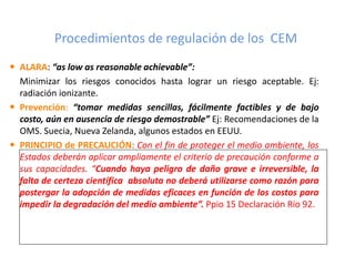 Procedimientos de regulación de los CEM
 ALARA: “as low as reasonable achievable”:
Minimizar los riesgos conocidos hasta lograr un riesgo aceptable. Ej:
radiación ionizante.
 Prevención: “tomar medidas sencillas, fácilmente factibles y de bajo
costo, aún en ausencia de riesgo demostrable” Ej: Recomendaciones de la
OMS. Suecia, Nueva Zelanda, algunos estados en EEUU.
 PRINCIPIO de PRECAUCIÓN: Con el fin de proteger el medio ambiente, los
Estados deberán aplicar ampliamente el criterio de precaución conforme a
sus capacidades. “Cuando haya peligro de daño grave e irreversible, la
falta de certeza científica absoluta no deberá utilizarse como razón para
postergar la adopción de medidas eficaces en función de los costos para
impedir la degradación del medio ambiente”. Ppio 15 Declaración Río 92.
 
