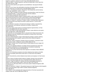 • Angell M. Is academic medicine for sale? N Engl J Med 2000;342(20):1516–8.
• Ashford N, Miller C. Chemical exposures: low levels and high stakes. 2nd ed. New York:
• John Wiley and Sons; 1998.
• Berlucchi G. Brain plasticity and cognitive neurorehabilitation. Neuropsychol Rehabil
• 2011:1-19.
• Brenner DJ, et al. Cancer risks attributable to low doses of ionizing radiation: assessing
• what we really know. Proc Natl Acad Sci USA 2003;100(24):13761–6.
• Brodeur, P., The Zapping of America: Microwaves, Their Deadly Risk, and the Coverup.
• London: WW. Norton & Co.: 1977; p. 1–343.
• Buchner K, Eger H. Changes of clinically important neurotransmitters under the influence
• of modulated RF fields — a long-term study under real-life conditions.
• Umwelt-Medizin-Gesellschaft 2011;24(1):44–57.
• Chemical Sensitivity Network, Platform created by WHO in order to get an ICD code for
• MCS and EHS [accessed July 31,2011 at http://www.csn-deutschland.de/blog/en/
• platform-created-by-who-in-order-to-get-an-icd-code-for-mcs-and-ehs/]. 2011.
• Chevalier, G., Sinatra, ST., Oschman, JL., Sokal, K., Sokal, P. Earthing: health implications
• of reconnecting the human body to the earth's surface electrons. J Environ Public
• Health. in press.
• Cioni G, D'Acunto G, Guzzetta A. Perinatal brain damage in children: neuroplasticity,
• early intervention, and molecular mechanisms of recovery. Prog Brain Res
• 2011;189:139–54.
• Costa A, et al. Heavy metals exposure and electromagnetic hypersensitivity. Sci Total
• Environ 2010;408(20):4919–20. author reply 4921.
• Coyle B. Use of filters to treat visual-perception problem creates adherents and sceptics.
• CMAJ: Can Med Assoc J 1995;152(5):749–50.
• Dabrowski MP, et al. Immunotropic effects in cultured human blood mononuclear cells
• pre-exposed to low-level 1300 MHz pulse-modulated microwave field. Electromagn
• Biol Med 2003;22(1):1-13.
• Dahmen N, Ghezel-Ahmadi D, Engel A. Blood laboratory findings in patients suffering
• from self-perceived electromagnetic hypersensitivity (EHS). Bioelectromagnetics
• 2009;30(4):299–306.
• Das-Munshi J, Rubin GJ, Wessely S. Multiple chemical sensitivities: a systematic review
• of provocation studies. J Allergy Clin Immunol 2006;118(6):1257–64.
• DeMatteo B. Terminal shock: the health hazards of video display terminals. Raleigh: NC
• Press; 1985. p. 1-239.
• De Luca C, et al. Biological definition of multiple chemical sensitivity from redox state
• and cytokine profiling and not from polymorphisms of xenobiotic-metabolizing
• enzymes. Toxicol Appl Pharmacol 2010;248:285–92.
• de Pomerai D, et al. Non-thermal heat-shock response to microwaves. Nature 2000;405
• (6785):417–8.
• Dode AC, et al. Mortality by neoplasia and cellular telephone base stations in the Belo
• Horizonte municipality, Minas Gerais state, Brazil. Sci Total Environ 2011;409(19):
• 3649–65.
• Dode AC. Dirty electricity, cellular telephone base stations and neoplasia. Sci Total Environ
• 2011.
• Doherty S. History of evidence-based medicine. Oranges, chloride of lime and leeches:
• barriers to teaching old dogs new tricks. Emerg Med Australas 2005;17(4):314–21.
• Duramad P, Tager IB, Holland NT. Cytokines and other immunological biomarkers in
• children's environmental health studies. Toxicol Lett 2007;172(1–2):48–59.
• D'Andrea JA, et al. Microwave effects on the nervous system. Bioelectromagnetics 2003
• (Suppl 6):S107–47.
• Floderus B, Stenlund C, Carlgren F. Occupational exposures to high frequency electromagnetic
• fields in the intermediate range (>300 Hz–10 MHz). Bioelectromagnetics
• 2002;23(8):568–77.
• Frey A, Seifert E. Pulse modulated UHF energy illumination of the heart associated with
• change in heart rate. Life Sci 1968;7(Part II):505–12.
 