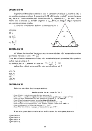 C2
’
C0
C1C2
C1
’
	 A soma dos comprimentos de todos os infinitos círculos é:
(a) infinita
QUESTÃO Nº 19
	 O “Método das Iterações” fornece um algoritmo que calcula o valor aproximado de raízes
quadradas, indicado ao lado:
Onde: A é o número que desejamos obter o valor aproximado da raiz quadrada e B é o quadrado
perfeito mais próximo de A.
Por exemplo, se A = 17, teremos B = 16 e daí .
	 Aplicando o método acima, qual é o valor aproximado de 33 ?
(a) 5,73
(b) 5,75
(c) 5,77
(d) 5,79
B2
BA
A
+
≅
09
QUESTÃO Nº 18
	 Seja ABC um triângulo equilátero de lado 1. Considere um círculo C0
inscrito a ABC e,
em seguida, construa um círculo C1
tangente a C0
, AB e BC e outro círculo C’1
também tangente
a C0
, BC e AC. Continue construindo infinitos círculos Cn
tangentes a Cn–1
, AB e BC. Faça o
mesmo para os círculos C’n
também tangentes a C’n–1
, BC e AC. A seguir, a figura representa
um exemplo com cinco círculos.
Passo 0: Sejam a e b números reais não nulos tais que a = b.
Passo 1: Se a = b, podemos multiplicar os dois membros desta igualdade por a e obter: a2 = ab
Passo 2: A seguir, subtraímos b2 dos dois membros da igualdade: a2 – b2 = ab – b2
Passo 3: Fatorando as expressões, temos: (a + b)(a – b) = b (a – b)
Passo 4: Agora dividimos ambos os membros por (a – b) e obtemos: a + b = b
Passo 5: Como no início supomos que a = b, podemos substituir a por b assim: b + b = b
Passo 6: Colocando b em evidência, obtemos: b (1 + 1) = b
Passo 7: Por fim, dividimos a equação por b e concluímos que: 1 + 1 = 1
Vamos provar por a + b que 1 + 1 = 1
QUESTÃO Nº 20
	 Leia com atenção a demonstração a seguir:
	 É evidente que a demonstração acima está incorreta. Há uma operação errada:
(a) No passo 2.
(b) No passo 3.
(c) No passo 4.
(d) No passo 6.
(c)	
(b)	
(d)	
125,4
8
33
162
1617
17 ==
+
≅
3
3π
π
3
32π
 