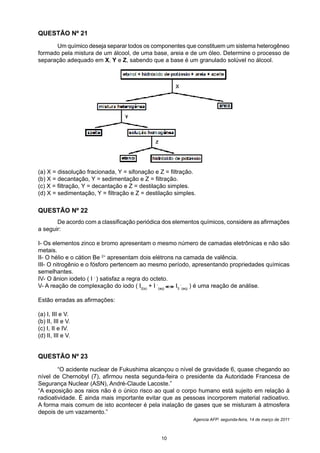 QUESTÃO Nº 21
	 Um químico deseja separar todos os componentes que constituem um sistema heterogêneo
formado pela mistura de um álcool, de uma base, areia e de um óleo. Determine o processo de
separação adequado em X, Y e Z, sabendo que a base é um granulado solúvel no álcool.
(a) X = dissolução fracionada, Y = sifonação e Z = filtração.
(b) X = decantação, Y = sedimentação e Z = filtração.
(c) X = filtração, Y = decantação e Z = destilação simples.
(d) X = sedimentação, Y = filtração e Z = destilação simples.
	 “O acidente nuclear de Fukushima alcançou o nível de gravidade 6, quase chegando ao
nível de Chernobyl (7), afirmou nesta segunda-feira o presidente da Autoridade Francesa de
Segurança Nuclear (ASN), André-Claude Lacoste.”
“A exposição aos raios não é o único risco ao qual o corpo humano está sujeito em relação à
radioatividade. É ainda mais importante evitar que as pessoas incorporem material radioativo.
A forma mais comum de isto acontecer é pela inalação de gases que se misturam à atmosfera
depois de um vazamento.”
Agencia AFP: segunda-feira, 14 de março de 2011
QUESTÃO Nº 23
QUESTÃO Nº 22
	 De acordo com a classificação periódica dos elementos químicos, considere as afirmações
a seguir:
I- Os elementos zinco e bromo apresentam o mesmo número de camadas eletrônicas e não são
metais.
II- O hélio e o cátion Be 2+
apresentam dois elétrons na camada de valência.
III- O nitrogênio e o fósforo pertencem ao mesmo período, apresentando propriedades químicas
semelhantes.
IV- O ânion iodeto ( I -
) satisfaz a regra do octeto.
V- A reação de complexação do iodo ( I2(s)
+ I -
(aq)
I3
-
(aq)
) é uma reação de análise.
Estão erradas as afirmações:
(a) I, III e V.
(b) II, III e V.
(c) I, II e IV.
(d) II, III e V.
10
v
v
 