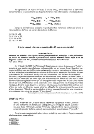 Por apresentar um núcleo instável, o Urânio (238
U92
) emite radiações e partículas
transformando-se sequencialmente até chegar a elementos mais estáveis como é mostrado abaixo:
	 Marque a alternativa que apresenta respectivamente o número de prótons do Urânio, o
número atômico do Tório e o número de nêutrons do Chumbo:
(a) 238, 90 e 82
(b) 92, 234 e 126
(c) 92, 90 e 126
(d) 238, 234 e 82
O texto a seguir refere-se às questões 24 à 27. Leia-o com atenção!
A TERRA É AZUL!
Em 1961, um homem – Yuri Gagarin – subia, pela primeira vez, ao espaço. O feito posicionou
os russos na frente da corrida espacial travada com os Estados Unidos após o fim da
Segunda Guerra. Em 2011, comemoramos cinco décadas dessa façanha.
Por: Othon Winter
	 Em 12 de abril de 1961, YuriAlekseevich Gagarin estava a bordo da espaçonave Vostok-1,
lançada de uma plataforma em Baikonur, no Cazaquistão, por um foguete Soyuz. Durante o voo,
que durou 108 minutos, sendo 90 minutos efetivamente no espaço, completou uma órbita ao redor
da Terra, viajando a uma velocidade aproximada de 27 mil km/h. Na descida, foi ejetado da nave
quando estava a 7 km de altura e chegou ao solo suavemente, com o auxílio de paraquedas.
Em órbita, Gagarin fez algumas anotações em seu diário de bordo. Porém, ao tentar usá-lo, o
diário flutuou e voltou para ele sem o lápis, que estava conectado ao livro por uma mola. A partir
de então, todos os registros tiveram que ser feitos por meio de um gravador de voz. Como ele era
ativado por som, a fita ficou logo cheia, pois muitas vezes o equipamento era ativado pelos ruídos
na cápsula. Durante o voo, Gagarin se alimentou e tomou água, mantendo contato contínuo com
a Terra por rádio, em diferentes canais, telefone e telégrafo. Ele foi o primeiro ser humano a ver
a Terra do espaço. Pôde vê-la como um todo e, entre as observações que fez, uma é marcante.
Impressionado com o que via, afirmou: “A Terra é azul!”.
(Trecho adaptado a partir de matéria publicada na Revista Ciência Hoje, vol. 47, ed. 280. p. 72-73)
QUESTÃO Nº 24
“Em 12 de abril de 1961, Gagarin estava a bordo da espaçonave Vostok-1, lançada
de uma plataforma em Baikonur, no Cazaquistão, por um foguete Soyuz. Durante o
voo, que durou 108 minutos, sendo 90 minutos efetivamente no espaço, completou
uma órbita ao redor da Terra, viajando a uma velocidade aproximada de 27 mil km/h.”
	 Considerando os valores indicados no texto, a distância percorrida por Gagarin enquanto
efetivamente no espaço foi de
a) 11250 km
b) 18000 km
c) 40500 km
d) 685000 km
11
 