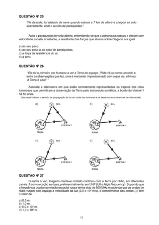 QUESTÃO Nº 25
“Na descida, foi ejetado da nave quando estava a 7 km de altura e chegou ao solo
suavemente, com o auxílio de paraquedas.”
	 Após o paraquedas ter sido aberto, entendendo-se que o astronauta passou a descer com
velocidade escalar constante, a resultante das forças que atuava sobre Gagarin era igual
a) ao seu peso.
b) ao seu peso e ao peso do paraquedas.
c) a força de resistência do ar.
d) a zero.
QUESTÃO Nº 26
“Ele foi o primeiro ser humano a ver a Terra do espaço. Pôde vê-la como um todo e,
entre as observações que fez, uma é marcante. Impressionado com o que via, afirmou:
‘A Terra é azul!’ “
	 Assinale a alternativa em que estão corretamente representados os trajetos dos raios
luminosos que permitiram a observação da Terra pelo astronauta soviético, a bordo da Vostok-1
há 50 anos.
(As setas indicam o sentido de propagação da luz em cada raio luminoso e os desenhos encontram-se fora de escala).
	 Durante o voo, Gagarin manteve contato contínuo com a Terra por rádio, em diferentes
canais.Acomunicação se dava, preferencialmente, em UHF (Ultra High Frequency). Supondo que
a frequência usada na missão espacial russa tenha sido de 600 MHz e sabendo que as ondas de
rádio viajam pelo espaço a velocidade da luz (3,0 x 108
m/s), o comprimento das ondas (λ) tem
o valor de
a) 0,5 m.
b) 1,0 m.
c) 5,0 x 105
m.
d) 1,0 x 106
m.
QUESTÃO Nº 27
12
1
1
1
1
 