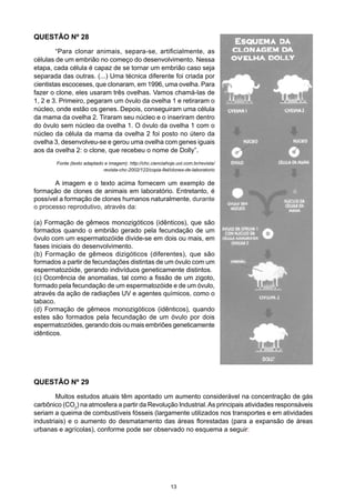 QUESTÃO Nº 28
	 “Para clonar animais, separa-se, artificialmente, as
células de um embrião no começo do desenvolvimento. Nessa
etapa, cada célula é capaz de se tornar um embrião caso seja
separada das outras. (...) Uma técnica diferente foi criada por
cientistas escoceses, que clonaram, em 1996, uma ovelha. Para
fazer o clone, eles usaram três ovelhas. Vamos chamá-las de
1, 2 e 3. Primeiro, pegaram um óvulo da ovelha 1 e retiraram o
núcleo, onde estão os genes. Depois, conseguiram uma célula
da mama da ovelha 2. Tiraram seu núcleo e o inseriram dentro
do óvulo sem núcleo da ovelha 1. O óvulo da ovelha 1 com o
núcleo da célula da mama da ovelha 2 foi posto no útero da
ovelha 3, desenvolveu-se e gerou uma ovelha com genes iguais
aos da ovelha 2: o clone, que recebeu o nome de Dolly”.
Fonte (texto adaptado e imagem): http://chc.cienciahoje.uol.com.br/revista/
revista-chc-2002/122/copia-fiel/clones-de-laboratorio
	 A imagem e o texto acima fornecem um exemplo de
formação de clones de animais em laboratório. Entretanto, é
possível a formação de clones humanos naturalmente, durante
o processo reprodutivo, através da:
(a) Formação de gêmeos monozigóticos (idênticos), que são
formados quando o embrião gerado pela fecundação de um
óvulo com um espermatozóide divide-se em dois ou mais, em
fases iniciais do desenvolvimento.
(b) Formação de gêmeos dizigóticos (diferentes), que são
formados a partir de fecundações distintas de um óvulo com um
espermatozóide, gerando indivíduos geneticamente distintos.
(c) Ocorrência de anomalias, tal como a fissão de um zigoto,
formado pela fecundação de um espermatozóide e de um óvulo,
através da ação de radiações UV e agentes químicos, como o
tabaco.
(d) Formação de gêmeos monozigóticos (idênticos), quando
estes são formados pela fecundação de um óvulo por dois
espermatozóides, gerando dois ou mais embriões geneticamente
idênticos.
QUESTÃO Nº 29
	 Muitos estudos atuais têm apontado um aumento considerável na concentração de gás
carbônico (CO2
) na atmosfera a partir da Revolução Industrial.As principais atividades responsáveis
seriam a queima de combustíveis fósseis (largamente utilizados nos transportes e em atividades
industriais) e o aumento do desmatamento das áreas florestadas (para a expansão de áreas
urbanas e agrícolas), conforme pode ser observado no esquema a seguir:
13
 