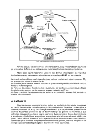 Acredita-se que a alta concentração atmosférica de CO2
esteja relacionada com o aumento
da temperatura da Terra, o que pode provocar mudanças climáticas signicativas no planeta.
	 Abaixo estão alguns mecanismos utilizados para diminuir estes impactos e a respectiva
justificativa para seu uso. Aponte a alternativa que apresenta um ERRO em sua proposta:
(a) Investimento em biocombustíveis produzidos a partir de vegetais, pois estes incorporam CO2
da atmosfera em etapas da sua produção.
(b) Preservação de áreas de florestas maduras, as quais mantêm grande quantidade de carbono
fixado na matéria orgânica.
(c) Remoção de áreas de floresta madura e substituição por plantações, pois em seus estágios
iniciais de crescimento as plantas tendem a absorver mais gás carbônico.
(d) Fazer o replantio de áreas desmatadas, visto que as plantas irão absorver CO2
atmosférico
durante seu crescimento.
QUESTÃO Nº 30
	 Algumas doenças neurodegenerativas podem ser resultado da degradação progressiva
da bainha de mielina dos neurônios pela ação do próprio sistema de defesa. Um exemplo é a
adrenoleucodistrofia (ou ALD), uma doença hereditária na qual os portadores apresentam um
acúmulo de grandes quantidades de um determinado tipo de gordura nos neurônios, o que
estimula o ataque por leucócitos do próprio organismo. Outro exemplo de doença desmielinizante
é a esclerose múltipla (figura a seguir) que apresenta características semelhantes à ALD, mas
possui causas distintas. Embora os estudos já realizados não permitam uma conclusão definitiva,
acredita-se que a esclerose múltipla tenha um componente genético, mas que a expressão da
doença seja desencadeada pela ação de determinados micro-organismos.
Fonte: http://www.clikideia.com.br/site2/blog/29432
14
 
