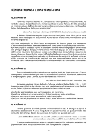 CIÊNCIAS HUMANAS E SUAS TECNOLOGIAS
QUESTÃO Nº 31
	 “Embora a origem da Reforma de Lutero se deva a uma experiência pessoal, ela refletiu, na
verdade, o estado de espírito comum a muitos seguidores da Igreja Romana. De fato, a iniciativa
da livre interpretação da Bíblia deve ser compreendida como mais uma das muitas manifestações
típicas do individualismo do homem renascentista.”
	 (Carmem Peris, Glória Vergés e Oriol Vérges, EL RENACIMIENTO. Barcelona: Parramón Ediciones, s/d, p.32)
	 A Reforma Protestante fez parte do processo de transição da Idade Média para a Idade
Moderna e teve na religião seu alvo principal. A partir do que foi dito acima podemos dizer que a
Reforma religiosa foi:
a) A livre interpretação da bíblia levou ao surgimento de diversas igrejas que renegavam
a necessidade das obras e da fé absoluta em Deus como forma de organização da sociedade
b)Amanutenção do estado de espírito do catolicismo presente na manutenção pelos reformadores
dos principais dogmas da igreja romana como a infabilidade do papa e o culto a virgem Maria.
c) Um amplo movimento de mudanças sociais na medida em que alterou hábitos e costumes da
época, integrando dois contextos: o das modificações ligadas ao desenvolvimento do comércio e
seus efeitos e o do processo de centralização monárquico, que deu surgimento ao Estado moderno.
d) Um processo de transformação espiritual que teve repercussões em outros setores da
sociedade como a expansão marítima ibérica que levou a religião de Lutero para o novo mundo.
QUESTÃO Nº 32
	 Em um dicionário histórico, encontramos a seguinte definição: “Contra-reforma - O termo
abrange tanto a ofensiva ideológica contra o protestantismo quanto os movimentos de Reforma
e reorganização da Igreja Católica, a partir de meados do século XVI.”
		 (DICIONÁRIO DO RENASCIMENTO ITALIANO, Zahar Editores, 1988)
	 Umas das principais vítimas da Contra Reforma, o italiano Galileu Galilei (1564 – 1642)
ingressou para a História das ciências com uma trajetória especial. A reação da Igreja Católica
contra Galileu explica-se, sobretudo, porque suas teorias contribuíram para:
a) defender a concepção de quer o universo estava em movimento
b) reafirmar a idéia de um universo aberto e finito presente nos textos aristotélicos
c) negar a autoridade da igreja ao questionar os textos sagrados
d) expor a contradição presente nas teorias da época que afirmavam a esfericidade da terra.
QUESTÃO Nº 33
	 “A terra queimará e haverá grandes círculos brancos no céu. A amargura surgirá e a
abundância desaparecerá. A época mergulhará em graves trabalhos. De qualquer modo, isso
será visto. Será o tempo da dor, das lágrimas e da miséria. É o que está para vir”.
(Livro de Chilam Balam, da literatura maia, século XIII – AQUINO, Jesus, Oscar e. Fazendo a História, as sociedades
americanas e a Europa na Época Moderna, p 63, Rio de Janeiro, Ed Ao Livro Técnico. 1990).
	 O texto acima foi escrito bem antes da chegada dos espanhóis na América, entretanto ele
já prenuncia o futuro dos povos americanos com a chegada dos Europeus.
16
 