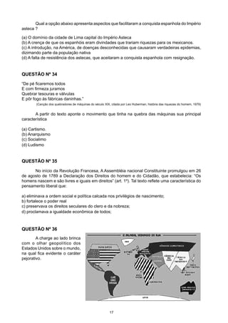 Qual a opção abaixo apresenta aspectos que facilitaram a conquista espanhola do Império
asteca ?
(a) O domínio da cidade de Lima capital do Império Asteca
(b) A crença de que os espanhóis eram divindades que trariam riquezas para os mexicanos.
(c) A introdução, na América, de doenças desconhecidas que causaram verdadeiras epidemias,
dizimando parte da população nativa
(d) A falta de resistência dos astecas, que aceitaram a conquista espanhola com resignação.
QUESTÃO Nº 34
“De pé ficaremos todos
E com firmeza juramos
Quebrar tesouras e válvulas
E pôr fogo ás fábricas daninhas.”
(Canção dos quebradores de máquinas do século XIX, citada por Leo Huberman, história das riquezas do homem, 1979)
	 A partir do texto aponte o movimento que tinha na quebra das máquinas sua principal
característica
(a) Cartismo.
(b) Anarquismo
(c) Socialimo
(d) Ludismo
	 No início da Revolução Francesa, A Assembléia nacional Constituinte promulgou em 26
de agosto de 1789 a Declaração dos Direitos do homem e do Cidadão, que estabelecia: “Os
homens nascem e são livres e iguais em direitos” (art. 1º). Tal texto reflete uma característica do
pensamento liberal que:
a) eliminava a ordem social e política calcada nos privilégios de nascimento;
b) fortalece o poder real
c) preservava os direitos seculares do clero e da nobreza;
d) proclamava a igualdade econômica de todos;
QUESTÃO Nº 35
	 A charge ao lado brinca
com o olhar geopolítico dos
Estados Unidos sobre o mundo,
na qual fica evidente o caráter
pejorativo.
QUESTÃO Nº 36
17
 