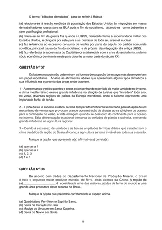O termo “bêbados derrotados” para se referir à Rússia
(a) relaciona-se à reação xenófoba da população dos Estados Unidos às migrações em massa
de trabalhadores russos para os EUA após o fim do socialismo, taxando-os como beberrões e
sem qualificação profissional.
(b) refere-se ao fim da guerra fria quando a URSS, derrotada frente à superioridade militar dos
Estados Unidos, é obrigada por este país a se desfazer de todo seu arsenal nuclear.
(c) faz referência ao excessivo consumo de vodka por parte da cúpula do partido comunista
soviético, principal causa do fim do socialismo e da própria desintegração da antiga URSS.
(d) faz referência à supremacia do Capitalismo estabelecida com a crise do socialismo, sistema
sócio econômico dominante neste país durante a maior parte do século XX .
QUESTÃO Nº 38
	 De acordo com dados do Departamento Nacional de Produção Mineral, o Brasil
é hoje o segundo maior produtor mundial de ferro, atrás apenas da China. A região do
(a)___________________, é  considerada uma das maiores jazidas de ferro do mundo e uma
grande área produtora deste recurso no Brasil.
	 Marque a opção que preenche corretamente o espaço acima.
(a) Quadrilátero Ferrífero no Espírito Santo.
(b) Serra de Carajás no Pará
(c) Maciço do Urucum em Santa Catarina.
(d) Serra do Navio em Goiás.
QUESTÃO Nº 37
	 Os fatores naturais não determinam as formas de ocupação do espaço mas desempenham
um papel importante. Analise as afirmativas abaixo que apresentam alguns tipos climáticos e
sua influência na economia das áreas onde ocorrem.
1 –Apresentando verões quentes e secos e concentrando o período de maior umidade no inverno,
o clima mediterrânico exerce grande influência na atração de turistas que “invadem” todo ano,
no verão, diversas regiões de países da Europa meridional, onde o turismo representa uma
importante fonte de renda.
2 - Típico do sul e sudeste asiático, o clima temperado continental é marcado pela atuação de um
mecanismo de ventos que provocam grande concentração de chuvas ao se dirigirem do oceano
para o continente no verão, e forte estiagem quando se deslocam do continente para o oceano
no inverno. Esta diferenciação estacional demarca os períodos de plantio e colheita, exercendo
grande influência na agricultura regional.
3 – Devido à escassez de umidade e às baixas amplitudes térmicas diárias que caracterizam o
clima desértico da região do Saara africano, a agricultura se torna inviável em toda sua extensão.
 
	 Marque a opção que apresenta a(s) afirmativa(s) correta(s).
(a) apenas a 1
(b) apenas a 2.
(c) 1, 2, 3
(d) 1 e 3
18
 