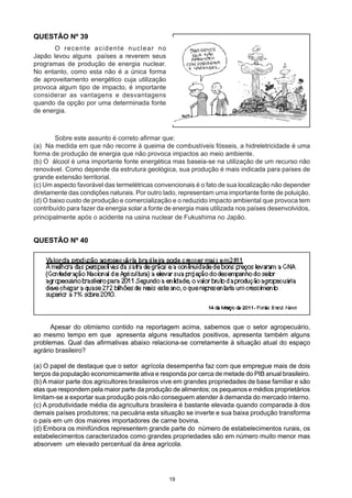 QUESTÃO Nº 39
	 O recente acidente nuclear no
Japão levou alguns países a reverem seus
programas de produção de energia nuclear.
No entanto, como esta não é a única forma
de aproveitamento energético cuja utilização
provoca algum tipo de impacto, é importante
considerar as vantagens e desvantagens
quando da opção por uma determinada fonte
de energia.
	 Sobre este assunto é correto afirmar que:
(a) Na medida em que não recorre à queima de combustíveis fósseis, a hidreletricidade é uma
forma de produção de energia que não provoca impactos ao meio ambiente.
(b) O álcool é uma importante fonte energética mas baseia-se na utilização de um recurso não
renovável. Como depende da estrutura geológica, sua produção é mais indicada para países de
grande extensão territorial.
(c) Um aspecto favorável das termelétricas convencionais é o fato de sua localização não depender
diretamente das condições naturais. Por outro lado, representam uma importante fonte de poluição.
(d) O baixo custo de produção e comercialização e o reduzido impacto ambiental que provoca tem
contribuído para fazer da energia solar a fonte de energia mais utilizada nos países desenvolvidos,
principalmente após o acidente na usina nuclear de Fukushima no Japão.
QUESTÃO Nº 40
Apesar do otimismo contido na reportagem acima, sabemos que o setor agropecuário,
ao mesmo tempo em que apresenta alguns resultados positivos, apresenta também alguns
problemas. Qual das afirmativas abaixo relaciona-se corretamente à situação atual do espaço
agrário brasileiro?
(a) O papel de destaque que o setor agrícola desempenha faz com que empregue mais de dois
terços da população economicamente ativa e responda por cerca de metade do PIB anual brasileiro.
(b) A maior parte dos agricultores brasileiros vive em grandes propriedades de base familiar e são
elas que respondem pela maior parte da produção de alimentos; os pequenos e médios proprietários
limitam-se a exportar sua produção pois não conseguem atender à demanda do mercado interno.
(c) A produtividade média da agricultura brasileira é bastante elevada quando comparada à dos
demais países produtores; na pecuária esta situação se inverte e sua baixa produção transforma
o país em um dos maiores importadores de carne bovina.
(d) Embora os minifúndios representem grande parte do número de estabelecimentos rurais, os
estabelecimentos caracterizados como grandes propriedades são em número muito menor mas
absorvem um elevado percentual da área agrícola.
19
 