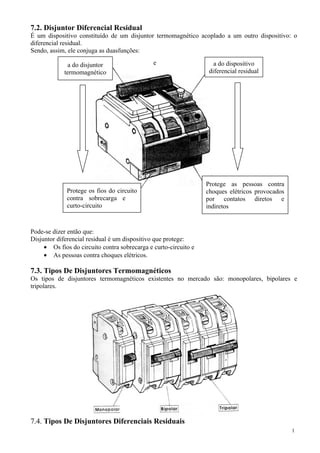 7.2. Disjuntor Diferencial Residual
É um dispositivo constituído de um disjuntor termomagnético acoplado a um outro dispositivo: o
diferencial residual.
Sendo, assim, ele conjuga as duasfunções:
Pode-se dizer então que:
Disjuntor diferencial residual é um dispositivo que protege:
• Os fios do circuito contra sobrecarga e curto-circuito e
• As pessoas contra choques elétricos.
7.3. Tipos De Disjuntores Termomagnéticos
Os tipos de disjuntores termomagnéticos existentes no mercado são: monopolares, bipolares e
tripolares.
7.4. Tipos De Disjuntores Diferenciais Residuais
1
a do disjuntor
termomagnético
a do dispositivo
diferencial residual
e
Protege os fios do circuito
contra sobrecarga e
curto-circuito
Protege as pessoas contra
choques elétricos provocados
por contatos diretos e
indiretos
 
