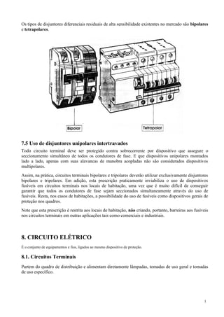 Os tipos de disjuntores diferenciais residuais de alta sensibilidade existentes no mercado são bipolares
e tetrapolares.
7.5 Uso de disjuntores unipolares intertravados
Todo circuito terminal deve ser protegido contra sobrecorrente por dispositivo que assegure o
seccionamento simultâneo de todos os condutores de fase. E que dispositivos unipolares montados
lado a lado, apenas com suas alavancas de manobra acopladas não são considerados dispositivos
multipolares.
Assim, na prática, circuitos terminais bipolares e tripolares deverão utilizar exclusivamente disjuntores
bipolares e tripolares. Em adição, esta prescrição praticamente inviabiliza o uso de dispositivos
fusíveis em circuitos terminais nos locais de habitação, uma vez que é muito difícil de conseguir
garantir que todos os condutores de fase sejam seccionados simultaneamente através do uso de
fusíveis. Resta, nos casos de habitações, a possibilidade do uso de fusíveis como dispositivos gerais de
proteção nos quadros.
Note que esta prescrição é restrita aos locais de habitação, não criando, portanto, barreiras aos fusíveis
nos circuitos terminais em outras aplicações tais como comerciais e industriais.
8. CIRCUITO ELÉTRICO
É o conjunto de equipamentos e fios, ligados ao mesmo dispositivo de proteção.
8.1. Circuitos Terminais
Partem do quadro de distribuição e alimentam diretamente lâmpadas, tomadas de uso geral e tomadas
de uso específico.
1
 