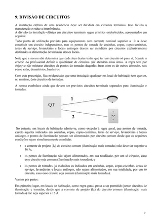 9. DIVISÃO DE CIRCUITOS
A instalação elétrica de uma residência deve ser dividida em circuitos terminais. Isso facilita a
manutenção e reduz a interferência.
A divisão da instalação elétrica em circuitos terminais segue critérios estabelecidos, apresentados em
seguida:
Todo ponto de utilização previsto para equipamento com corrente nominal superior a 10 A deve
constituir um circuito independente, mas os pontos de tomada de cozinhas, copas, copas-cozinhas,
áreas de serviço, lavanderias e locais análogos devem ser atendidos por circuitos exclusivamente
destinados à alimentação de tomadas desses locais.
Note que a norma não determina que cada área destas tenha que ter um circuito só para si, ficando a
critério do profissional definir a quantidade de circuitos que atendem estas áreas. A regra tem por
objetivo não misturar circuitos de pontos de tomadas daquelas áreas com os de outros cômodos, tais
como salas, dormitórios, banheiros.
Com esta prescrição, fica evidenciado que uma instalação qualquer em local de habitação tem que ter,
no mínimo, dois circuitos de tomadas.
A norma estabelece ainda que devem ser previstos circuitos terminais separados para iluminação e
tomadas.
No entanto, em locais de habitação admite-se, como exceção à regra geral, que pontos de tomada,
exceto aqueles indicados em cozinhas, copas, copas-cozinhas, áreas de serviço, lavanderias e locais
análogos e pontos de iluminação possam ser alimentados por circuito comum desde que as seguintes
condições sejam simultaneamente atendidas:
• a corrente de projeto (IB) do circuito comum (iluminação mais tomadas) não deve ser superior a
16 A;
• os pontos de iluminação não sejam alimentados, em sua totalidade, por um só circuito, caso
esse circuito seja comum (iluminação mais tomadas); e
• os pontos de tomadas, já excluídos os indicados em cozinhas, copas, copas-cozinhas, áreas de
serviço, lavanderias e locais análogos, não sejam alimentados, em sua totalidade, por um só
circuito, caso esse circuito seja comum (iluminação mais tomadas).
Vamos por partes:
Em primeiro lugar, em locais de habitação, como regra geral, passa a ser permitido juntar circuitos de
iluminação e tomadas, desde que a corrente de projeto (IB) do circuito comum (iluminação mais
tomadas) não seja superior a 16 A.
2
 
