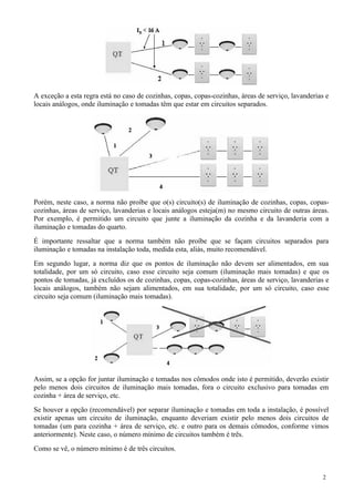A exceção a esta regra está no caso de cozinhas, copas, copas-cozinhas, áreas de serviço, lavanderias e
locais análogos, onde iluminação e tomadas têm que estar em circuitos separados.
Porém, neste caso, a norma não proíbe que o(s) circuito(s) de iluminação de cozinhas, copas, copas-
cozinhas, áreas de serviço, lavanderias e locais análogos esteja(m) no mesmo circuito de outras áreas.
Por exemplo, é permitido um circuito que junte a iluminação da cozinha e da lavanderia com a
iluminação e tomadas do quarto.
É importante ressaltar que a norma também não proíbe que se façam circuitos separados para
iluminação e tomadas na instalação toda, medida esta, aliás, muito recomendável.
Em segundo lugar, a norma diz que os pontos de iluminação não devem ser alimentados, em sua
totalidade, por um só circuito, caso esse circuito seja comum (iluminação mais tomadas) e que os
pontos de tomadas, já excluídos os de cozinhas, copas, copas-cozinhas, áreas de serviço, lavanderias e
locais análogos, também não sejam alimentados, em sua totalidade, por um só circuito, caso esse
circuito seja comum (iluminação mais tomadas).
Assim, se a opção for juntar iluminação e tomadas nos cômodos onde isto é permitido, deverão existir
pelo menos dois circuitos de iluminação mais tomadas, fora o circuito exclusivo para tomadas em
cozinha + área de serviço, etc.
Se houver a opção (recomendável) por separar iluminação e tomadas em toda a instalação, é possível
existir apenas um circuito de iluminação, enquanto deveriam existir pelo menos dois circuitos de
tomadas (um para cozinha + área de serviço, etc. e outro para os demais cômodos, conforme vimos
anteriormente). Neste caso, o número mínimo de circuitos também é três.
Como se vê, o número mínimo é de três circuitos.
2
 