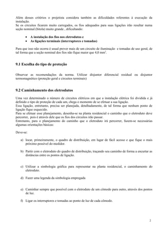 Além desses critérios o projetista considera também as dificuldades referentes à execução da
instalação.
Se os circuitos ficarem muito carregados, os fios adequados para suas ligações irão resultar numa
seção nominal (bitola) muito grande , dificultando:
• A instalação dos fios nos eletrodutos e
• As ligações terminais (interruptores e tomadas)
Para que isso não ocorra é usual prever mais de um circuito de iluminação e tomadas de uso geral, de
tal forma que a seção nominal dos fios não fique maior que 4,0 mm2
.
9.1 Escolha do tipo de proteção
Observar as recomendações da norma. Utilizar disjuntor diferencial residual ou disjuntor
termomagnético (proteção geral e circuitos terminais)
9.2 Caminhamento dos eletrodutos
Uma vez determinado o número de circuitos elétricos em que a instalação elétrica foi dividida e já
definido o tipo de proteção de cada um, chega o momento de se efetuar a sua ligação.
Essa ligação, entretanto, precisa ser planejada, detalhadamente, de tal forma que nenhum ponto de
ligação fique esquecido.
Para se efetuar esse planejamento, desenha-se na planta residencial o caminho que o eletroduto deve
percorrer, pois é através dele que os fios dos circuitos irão passar.
Entretanto, para o planejamento do caminho que o eletroduto irá percorrer, fazem-se necessárias
algumas orientações básicas:
Deve-se:
a) locar, primeiramente, o quadro de distribuição, em lugar de fácil acesso e que fique o mais
próximo possível do medidor.
b) Partir com o eletroduto do quadro de distribuição, traçando seu caminho de forma a encurtar as
distâncias entre os pontos de ligação.
c) Utilizar a simbologia gráfica para representar na planta residencial, o caminhamento do
eletroduto.
d) Fazer uma legenda da simbologia empregada
e) Caminhar sempre que possível com o eletroduto de um cômodo para outro, através dos pontos
de luz.
f) Ligar os interruptores e tomadas ao ponto de luz de cada cômodo.
2
 