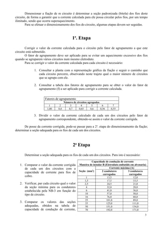 Dimensionar a fiação de m circuito é determinar a seção padronizada (bitola) dos fios deste
circuito, de forma a garantir que a corrente calculada para ele possa circular pelos fios, por um tempo
ilimitado, sendo que ocorra superaquecimento.
Para se efetuar o dimensionamento dos fios do circuito, algumas etapas devem ser seguidas.
1a
. Etapa
Corrigir o valor da corrente calculada para o circuito pelo fator de agrupamento a que este
circuito está submetido.
O fator de agrupamento deve ser aplicado para se evitar um aquecimento excessivo dos fios
quando se agruparem vários circuitos num mesmo eletroduto.
Para se corrigir o valor da corrente calculada para cada circuito é necessário:
1. Consultar a planta com a representação gráfica da fiação e seguir o caminho que
cada circuito percorre, observando neste trajeto qual o maior número de circuitos
que se agrupa com ele.
2. Consultar a tabela dos fatores de agrupamento para se obter o valor do fator de
agrupamento (f) a ser aplicado para corrigir a corrente calculada.
Fatores de agrupamento
Número de circuitos agrupados
1 2 3 4 5 6 7
1,00 0,8 0,7 0,65 0,6 0,56 0,55
3. Dividir o valor da corrente calculado de cada um dos circuitos pelo fator de
agrupamento correspondente, obtendo-se assim o valor da corrente corrigida.
De posse da corrente corrigida, pode-se passar para a 2a
. etapa do dimensionamento da fiação;
determinar a seção adequada para os fios de cada um dos circuitos.
2a
Etapa
Determinar a seção adequada para os fios de cada um dos circuitos. Para isto é necessário:
1. Comparar o valor da corrente corrigida
de cada um dos circuitos com a
capacidade de corrente para fios de
cobre.
2. Verificar, par cada circuito qual o valor
da seção mínima para os condutores
estabelecida pela NB-3 em função do
tipo de circuito.
3. Comparar os valores das seções
adequadas, obtidos na tabela de
capacidade de condução de corrente,
3
Capacidade de condução de corrente
Maneira de instalar B (Eletroduto embutido em alvenaria)
Seção (mm2
)
Corrente máxima (A)
2 condutores
carregados
3 condutores
carregados
1 13,5 12,0
1,5 17,5 15,5
2,5 24,5 21,0
4 32,0 28,0
6 41,0 36,0
10 57,0 50,0
16 76,0 68,0
25 101,0 89,0
35 125,0 111,0
50 151,0 134,0
70 192,0 171,0
 