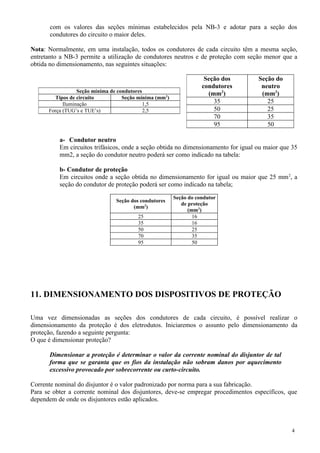 com os valores das seções mínimas estabelecidos pela NB-3 e adotar para a seção dos
condutores do circuito o maior deles.
Nota: Normalmente, em uma instalação, todos os condutores de cada circuito têm a mesma seção,
entretanto a NB-3 permite a utilização de condutores neutros e de proteção com seção menor que a
obtida no dimensionamento, nas seguintes situações:
a- Condutor neutro
Em circuitos trifásicos, onde a seção obtida no dimensionamento for igual ou maior que 35
mm2, a seção do condutor neutro poderá ser como indicado na tabela:
b- Condutor de proteção
Em circuitos onde a seção obtida no dimensionamento for igual ou maior que 25 mm2
, a
seção do condutor de proteção poderá ser como indicado na tabela;
Seção dos condutores
(mm2
)
Seção do condutor
de proteção
(mm2
)
25 16
35 16
50 25
70 35
95 50
11. DIMENSIONAMENTO DOS DISPOSITIVOS DE PROTEÇÃO
Uma vez dimensionadas as seções dos condutores de cada circuito, é possível realizar o
dimensionamento da proteção é dos eletrodutos. Iniciaremos o assunto pelo dimensionamento da
proteção, fazendo a seguinte pergunta:
O que é dimensionar proteção?
Dimensionar a proteção é determinar o valor da corrente nominal do disjuntor de tal
forma que se garanta que os fios da instalação não sobram danos por aquecimento
excessivo provocado por sobrecorrente ou curto-circuito.
Corrente nominal do disjuntor é o valor padronizado por norma para a sua fabricação.
Para se obter a corrente nominal dos disjuntores, deve-se empregar procedimentos específicos, que
dependem de onde os disjuntores estão aplicados.
4
Seção dos
condutores
(mm2
)
Seção do
neutro
(mm2
)
35 25
50 25
70 35
95 50
Seção mínima de condutores
Tipos de circuito Seção mínima (mm2
)
Iluminação 1,5
Força (TUG’s e TUE’s) 2,5
 