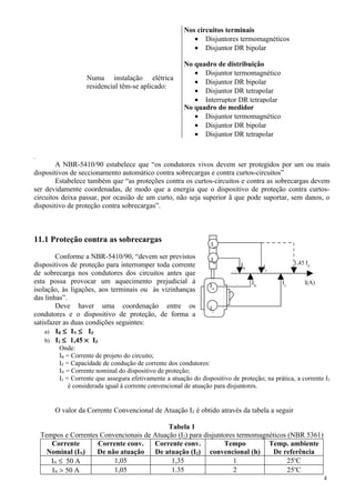Numa instalação elétrica
residencial têm-se aplicado:
Nos circuitos terminais
• Disjuntores termomagnéticos
• Disjuntor DR bipolar
No quadro de distribuição
• Disjuntor termomagnético
• Disjuntor DR bipolar
• Disjuntor DR tetrapolar
• Interruptor DR tetrapolar
No quadro do medidor
• Disjuntor termomagnético
• Disjuntor DR bipolar
• Disjuntor DR tetrapolar
.
A NBR-5410/90 estabelece que “os condutores vivos devem ser protegidos por um ou mais
dispositivos de seccionamento automático contra sobrecargas e contra curtos-circuitos”
Estabelece também que “as proteções contra os curtos-circuitos e contra as sobrecargas devem
ser devidamente coordenadas, de modo que a energia que o dispositivo de proteção contra curtos-
circuitos deixa passar, por ocasião de um curto, não seja superior ã que pode suportar, sem danos, o
dispositivo de proteção contra sobrecargas”.
11.1 Proteção contra as sobrecargas
Conforme a NBR-5410/90, “devem ser previstos
dispositivos de proteção para interromper toda corrente
de sobrecarga nos condutores dos circuitos antes que
esta possa provocar um aquecimento prejudicial à
isolação, às ligações, aos terminais ou às vizinhanças
das linhas”.
Deve haver uma coordenação entre os
condutores e o dispositivo de proteção, de forma a
satisfazer as duas condições seguintes:
a) IB ≤ IN ≤ IZ
b) I2 ≤ 1,45 × IZ
Onde:
IB = Corrente de projeto do circuito;
IZ = Capacidade de condução de corrente dos condutores:
IN = Corrente nominal do dispositivo de proteção;
I2 = Corrente que assegura efetivamente a atuação do dispositivo de proteção; na prática, a corrente I2
é considerada igual à corrente convencional de atuação para disjuntores.
O valor da Corrente Convencional de Atuação IZ é obtido através da tabela a seguir
Tabela 1
Tempos e Correntes Convencionais de Atuação (I2) para disjuntores termomagnéticos (NBR 5361)
Corrente
Nominal (IN)
Corrente conv.
De não atuação
Corrente conv.
De atuação (I2)
Tempo
convencional (h)
Temp. ambiente
De referência
IN ≤ 50 A 1,05 1,35 1 25o
C
IN > 50 A 1,05 1.35 2 25o
C
4
IN
I2
IZ
IB
I2
IN
Iz
1,45 IZIB
I(A)
 