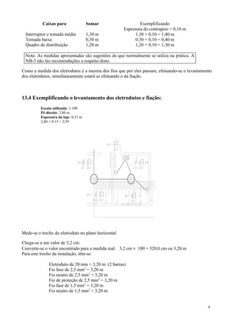 Caixas para Somar Exemplificando
Espessura do contrapiso = 0,10 m
Interruptor e tomada média 1,30 m 1,30 + 0,10 = 1,40 m
Tomada baixa 0,30 m 0,30 + 0,10 = 0,40 m
Quadro de distribuição 1,20 m 1,20 + 0,10 = 1,30 m
Nota: As medidas apresentadas são sugestões do que normalmente se utiliza na prática. A
NB-3 não faz recomendações a respeito disto.
Como a medida dos eletrodutos é a mesma dos fios que por eles passam, efetuando-se o levantamento
dos eletrodutos, simultaneamente estará se efetuando o da fiação.
13.4 Exemplificando o levantamento dos eletrodutos e fiação:
Escala utilizada: 1:100
Pé-direito: 2,80 m
Espessura da laje: 0,15 m
2,80 + 0.15 = 2,95
Mede-se o trecho do eletroduto no plano horizontal
Chega-se a um valor de 3,2 cm:
Converte-se o valor encontrado para a medida real: 3,2 cm × 100 = 320,0 cm ou 3,20 m
Para este trecho da instalação, têm-se:
Eletroduto de 20 mm = 3,20 m (2 barras)
Fio fase de 2,5 mm2
= 3,20 m
Fio neutro de 2,5 mm2
= 3,20 m
Fio de proteção de 2,5 mm2
= 3,20 m
Fio fase de 1,5 mm2
= 3,20 m
Fio neutro de 1,5 mm2
= 3,20 m
4
 