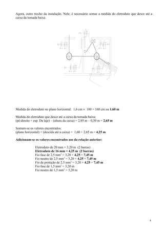Agora, outro trecho da instalação. Nele, é necessário somar a medida do eletroduto que desce até a
caixa da tomada baixa.
Medida do eletroduto no plano horizontal: 1,6 cm × 100 = 160 cm ou 1,60 m
Medida do eletroduto que desce até a caixa da tomada baixa:
(pé-direito + esp. Da laje) – (altura da caixa) = 2,95 m – 0,30 m = 2,65 m
Somam-se os valores encontrados:
(plano horizontal) + (descida até a caixa) = 1,60 + 2,65 m = 4,25 m
Adicionam-se os valores encontrados aos da relação anterior:
Eletroduto de 20 mm = 3,20 m (2 barras)
Eletroduto de 16 mm = 4,25 m (2 barras)
Fio fase de 2,5 mm2
= 3,20 + 4,25 = 7,45 m
Fio neutro de 2,5 mm2
= 3,20 + 4,25 = 7,45 m
Fio de proteção de 2,5 mm2
= 3,20 + 4,25 = 7,45 m
Fio fase de 1,5 mm2
= 3,20 m
Fio neutro de 1,5 mm2
= 3,20 m
4
 