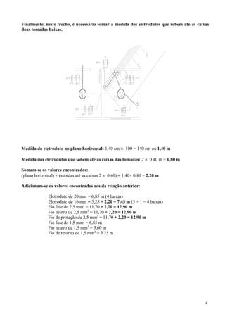 Finalmente, neste trecho, é necessário somar a medida dos eletrodutos que sobem até as caixas
doas tomadas baixas.
Medida do eletroduto no plano horizontal: 1,40 cm × 100 = 140 cm ou 1,40 m
Medida dos eletrodutos que sobem até as caixas das tomadas: 2 × 0,40 m = 0,80 m
Somam-se os valores encontrados:
(plano horizontal) + (subidas até as caixas 2 × 0,40) = 1,40+ 0,80 = 2,20 m
Adicionam-se os valores encontrados aos da relação anterior:
Eletroduto de 20 mm = 6,85 m (4 barras)
Eletroduto de 16 mm = 5,25 + 2,20 = 7,45 m (3 + 1 = 4 barras)
Fio fase de 2,5 mm2
= 11,70 + 2,20 = 12,90 m
Fio neutro de 2,5 mm2
= 11,70 + 2,20 = 12,90 m
Fio de proteção de 2,5 mm2
= 11,70 + 2,20 = 12,90 m
Fio fase de 1,5 mm2
= 6,85 m
Fio neutro de 1,5 mm2
= 3,60 m
Fio de retorno de 1,5 mm2
= 3.25 m
4
 