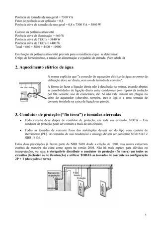 Potência de tomadas de uso geral = 7300 VA
Fator de potência a ser aplicado = 0,8
Potência ativa de tomadas de uso geral = 0,8 x 7300 VA = 5840 W
Calculo da potência ativa total
Potência ativa de iluminação = 660 W
Potência ativa de TUG’s = 5840 W
Potência ativa de TUE’s = 4400 W
Total = 660 + 5840 + 4400 = 10900
Em função da potência ativa total prevista para a residência é que se determina:
O tipo de fornecimento, a tensão de alimentação e o padrão de entrada. (Ver tabela 4)
2. Aquecimento elétrico de água
A norma explicita que "a conexão do aquecedor elétrico de água ao ponto de
utilização deve ser direta, sem uso de tomada de corrente".
A forma de fazer a ligação direta não é detalhada na norma, estando abertas
as possibilidades de ligação direta entre condutores com reparo da isolação
por fita isolante, uso de conectores, etc. Só não vale instalar um plugue no
cabo do aquecedor (chuveiro, torneira, etc) e ligá-lo a uma tomada de
corrente instalada na caixa de ligação na parede.
3. Condutor de proteção (“fio terra”) e tomadas aterradas
• Todo circuito deve dispor de condutor de proteção, em toda sua extensão. NOTA – Um
condutor de proteção pode ser comum a mais de um circuito.
• Todas as tomadas de corrente fixas das instalações devem ser do tipo com contato de
aterramento (PE). As tomadas de uso residencial e análogo devem ser conforme NBR 6147 e
NBR 14136.
Estas duas prescrições já fazem parte da NBR 5410 desde a edição de 1980, mas nunca estiveram
escritas de maneira tão clara como agora na versão 2004. Não há mais espaço para dúvidas ou
interpretações, ou seja: é obrigatório distribuir o condutor de proteção (fio terra) em todos os
circuitos (inclusive os de iluminação) e utilizar TODAS as tomadas de corrente na configuração
2P + T (dois pólos e terra)
5
 