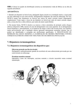 OBS.: Colocar no quadro de distribuição (externa ou internamente) vinda de fábrica ou na obra da
seguinte advertência:
ADVERTÊNCIA
1. Quando um disjuntor ou fusível atua, desligando algum circuito ou a instalação inteira, a causa pode
ser uma sobrecarga ou um curto-circuito. Desligamentos freqüentes são sinal de sobrecarga. Por isso,
NUNCA troque seus disjuntores ou fusíveis por outros de maior corrente (maior amperagem),
simplesmente. Como regra, a troca de um disjuntor ou fusível por outro de maior corrente requer,
antes, a troca dos fios e cabos elétricos, por outros de maior seção (bitola).
2. Da mesma forma, NUNCA desative ou remova a chave automática de proteção contra choques
elétricos (dispositivo DR), mesmo em caso de desligamentos sem causa aparente. Se os desligamentos
forem freqüentes e, principalmente, se as tentativas de religar a chave não tiverem êxito, isso significa,
muito provavelmente, que a instalação elétrica apresenta internamente anomalias internas, que só
podem ser identificadas e corrigidas por profissionais qualificados. A DESATIVAÇÃO OU
REMOÇÃO DA CHAVE SIGNIFICA A ELIMINAÇÃO DE MEDIDA PROTETORA CONTRA
CHOQUES ELÉTRICOS E RISCO DE VIDA PARA OS USUÁRIOS DA INSTALAÇÃO.



7. Disjuntores termomagnéticos
7.1. Disjuntores termomagnéticos são dispositivos que:

       Oferecem proteção aos fios do circuito
       Desligando-o automaticamente quando da ocorrência de uma sobrecorrente provocada por um
       curto-circuito ou sobrecarga

       Permitem manobra manual
       Operando-o como um interruptor, secciona somente o circuito necessário numa eventual
       manutenção.




                                                                                                       1
 