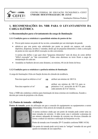 CENTRO FEDERAL DE EDUCAÇÃO TECNOLÓGICA - CEFET
                          UNIDADE DESCENTRALIZADA DE JATAÌ
                                                                   Instalações Elétricas Prediais



1. RECOMENDAÇÕES DA NBR PARA O LEVANTAMENTO DA
CARGA ELÉTRICA
1.1 Recomendações para o levantamento da carga de iluminação

1.1.1 Condições para se estabelecer a quantidade mínima de pontos de luz

   •   Prever pelo menos um ponto de luz no teto, comandado por um interruptor de parede.
   •   admite-se que este ponto seja substituído por ponto na parede em espaços sob escada,
       depósitos, despensas, lavabos e varandas, desde que de pequenas dimensões e onde a colocação
       do ponto no teto seja de difícil execução ou não conveniente.
       A norma não define o que quer dizer "pequenas dimensões" nem dá dicas de como definir
       "difícil execução" ou "não conveniente". Todas estas aberturas no texto ficam a cargo da
       interpretação de cada um.
   •   Arandelas no banheiro devem estar distantes, no mínimo, 60 cm do limite do boxe.


1.1.2 Condições para se estabelecer a potência mínima de iluminação

A carga de iluminação é feita em função da área do cômodo da residência.

       Para área igual ou inferior a 6 m2    ⇒      atribuir um mínimo de 100 VA

                                                    atribuir um mínimo de 100 VA para os
       Para área superior a 6 m2             ⇒      primeiros 6 m2, acrescido de 60 VA para
                                                    cada aumento de 4 m2 inteiros.

Nota: a NBR não estabelece critérios para iluminação de áreas externas em residências, ficando a
decisão por conta do projetista e do cliente.


1.2. Pontos de tomada – definição
Pontos de tomada: ponto de utilização em que a conexão do equipamento ou equipamentos a serem
                         alimentados é feita através de tomada de corrente.
                             A norma esclarece ainda que um ponto de tomada pode conter uma ou
                             mais tomadas de corrente. A idéia neste caso é estimular a presença de
                             um número adequado de tomadas de corrente nos diversos cômodos de
                             forma a reduzir ao máximo a utilização de benjamins ou tês.
                             Ponto de tomada com 4 tomadas 2P+T (modelo conforme NBR 14136)
                             Um ponto de tomada pode servir tanto às "antigas" tomadas de uso geral
                             quanto às tomadas de uso específico.
                                                                                                    2
 