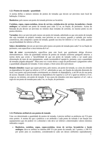 1.2.1 Pontos de tomada - quantidade
A norma define o número mínimo de pontos de tomadas que devem ser previstos num local de
habitação. Critérios:
Banheiros: pelo menos um ponto de tomada próximo ao lavatório.
Cozinhas, copas, copas-cozinhas, áreas de serviço, cozinha-área de serviço, lavanderias e locais
análogos: no mínimo um ponto de tomada para cada 3,5 m, ou fração, de perímetro. Acima da
bancada da pia devem ser previstas no mínimo duas tomadas de corrente, no mesmo ponto ou em
pontos distintos.
Varandas: deve ser previsto pelo menos um ponto de tomada, admitindo-se que este ponto de tomada
não seja instalado na própria varanda, mas próximo ao seu acesso, quando a varanda, por razões
construtivas, não comportar o ponto de tomada, quando sua área for inferior a 2 m 2 ou, ainda, quando
sua profundidade for inferior a 80 cm.
Salas e dormitórios: devem ser previstos pelo menos um ponto de tomada para cada 5 m ou fração de
perímetro, sem especificar a área mínima de 6 m2.
Sala de estar: recomendações específicas para este local, que geralmente abriga diversos
eletroeletrônicos. Além da quantidade mínima de pontos de tomada conforme parágrafo anterior, a
norma alerta que existe a “possibilidade de que um ponto de tomada venha a ser usado para
alimentação de mais de um equipamento, sendo recomendável equipá-lo, portanto, com a quantidade
de tomadas julgada adequada”. Mais uma vez o texto deixa a cargo do profissional o julgamento sobre
a quantidade adequada de tomadas. Como sempre, o bom senso deve prevalecer.
Demais cômodos: requer que sejam previstos, pelo menos, um ponto de tomada, se a área do cômodo
ou dependência for igual ou inferior a 2,25 m2, admitindo-se que, em função da reduzida dimensão do
local, esse ponto seja posicionado externamente ao cômodo ou dependência, a até 80 cm de sua porta
de acesso. Quando a área do cômodo ou dependência for superior a 2,25 m2 e igual ou inferior a 6 m2,
exige-se, no mínimo, um ponto de tomada. E nos casos de cômodos com área superior a 6 m2, vale a
regra de um ponto de tomada para cada 5 m, ou fração, de perímetro.




1.2.2 Potências atribuíveis aos pontos de tomada
Uma vez determinada a quantidade de pontos de tomada, é preciso atribuir as potências em VA para
estes pontos. A norma diz que a potência a ser atribuída a cada ponto de tomada é em função dos
equipamentos que ele poderá vir a alimentar e não deve ser inferior a determinados valores mínimos
indicados a seguir.
   •   Banheiros, cozinhas, copas, copas-cozinhas, áreas de serviço, lavanderias e locais
       análogos: deve-se atribuir no mínimo 600 VA por ponto de tomada, até 3 pontos, e 100 VA
       por ponto para os excedentes, considerando-se cada um desses ambientes separadamente.
                                                                                                  3
 