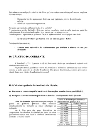 Sabendo-se como as ligações elétricas são feitas, pode-se então representá-las graficamente na planta,
devendo sempre:

       •   Representar os fios que passam dentro de cada eletroduto, através da simbologia
           própria;
       •   Identificar a que circuitos pertencem.

Por que a representação gráfica da fiação deve ser feita?
A representação gráfica da fiação é feita para que ao consultar a planta se saiba quantos e quais fios
estão passando dentro de cada eletroduto, bem como a que circuito pertencem.
Uma vez pronta a representação gráfica da fiação, é importante olhar todo o projeto e verificar.

       •   se existem eletrodutos que ficaram com um número grande de fios.

Acontecendo isso, deve-se:

       •   Estudar uma alternativa de caminhamento que diminua o número de fios por
           eletroduto.


10. CÁLCULO DA CORRENTE

       A fórmula (P = V × I) permite o cálculo da corrente, desde que os valores da potência e da
tensão sejam conhecidos.
       No projeto elétrico, quando os valores das potências de iluminação e tomadas de cada circuito
terminal já estão previstos e a tensão de cada um deles já está determinada, podemos proceder ao
cálculo da corrente elétrica de cada circuito terminal.




10.1 Calculo da potência do circuito de distribuição

a) Somam-se os valores das potências ativas de iluminação e tomadas de uso geral (TUG’s).

b) Multiplica-se o valor calculado pelo fator de demanda correspondente a esta potência.

                                                               Fatores de demanda para iluminação e
        Fator de demanda representa uma porcentagem do tomadas de uso geral (TUG’s)
quanto das potências previstas serão utilizadas           Potência (W)    Fator de demanda
simultaneamente no momento de maior solicitação da           0 a 1000            0,86
instalação.                                                1001 a 2000           0,75
                                                           2001 a 3000           0,66
        Isto é feito para não super dimensionar os
                                                           3001 a 4000           0,59
componentes dos circuitos de distribuição, tendo em vista  4001 a 5000           0,52
que numa residência nem todas as lâmpadas e tomadas são    5001 a 6000           0,45
utilizadas ao mesmo tempo.                                 6001 a 7000           0,40
                                                                   7001 a 8000            0,35
                                                                   8001 a 9000            0,31
                                                                  9001 a 10000            0,27
                                                                 Acima de 10000           0,24
                                                                                                    3
 