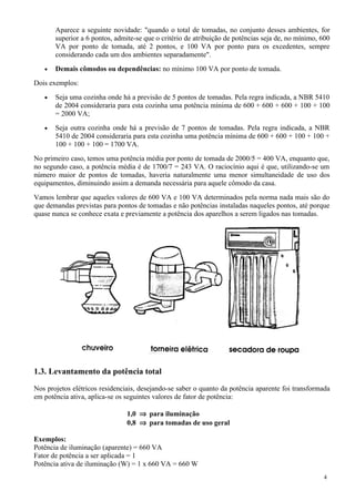 Aparece a seguinte novidade: "quando o total de tomadas, no conjunto desses ambientes, for
       superior a 6 pontos, admite-se que o critério de atribuição de potências seja de, no mínimo, 600
       VA por ponto de tomada, até 2 pontos, e 100 VA por ponto para os excedentes, sempre
       considerando cada um dos ambientes separadamente".
   •   Demais cômodos ou dependências: no mínimo 100 VA por ponto de tomada.
Dois exemplos:
   •   Seja uma cozinha onde há a previsão de 5 pontos de tomadas. Pela regra indicada, a NBR 5410
       de 2004 consideraria para esta cozinha uma potência mínima de 600 + 600 + 600 + 100 + 100
       = 2000 VA;
   •   Seja outra cozinha onde há a previsão de 7 pontos de tomadas. Pela regra indicada, a NBR
       5410 de 2004 consideraria para esta cozinha uma potência mínima de 600 + 600 + 100 + 100 +
       100 + 100 + 100 = 1700 VA.
No primeiro caso, temos uma potência média por ponto de tomada de 2000/5 = 400 VA, enquanto que,
no segundo caso, a potência média é de 1700/7 = 243 VA. O raciocínio aqui é que, utilizando-se um
número maior de pontos de tomadas, haveria naturalmente uma menor simultaneidade de uso dos
equipamentos, diminuindo assim a demanda necessária para aquele cômodo da casa.
Vamos lembrar que aqueles valores de 600 VA e 100 VA determinados pela norma nada mais são do
que demandas previstas para pontos de tomadas e não potências instaladas naqueles pontos, até porque
quase nunca se conhece exata e previamente a potência dos aparelhos a serem ligados nas tomadas.




1.3. Levantamento da potência total

Nos projetos elétricos residenciais, desejando-se saber o quanto da potência aparente foi transformada
em potência ativa, aplica-se os seguintes valores de fator de potência:

                                1,0 ⇒ para iluminação
                                0,8 ⇒ para tomadas de uso geral

Exemplos:
Potência de iluminação (aparente) = 660 VA
Fator de potência a ser aplicada = 1
Potência ativa de iluminação (W) = 1 x 660 VA = 660 W
                                                                                                    4
 