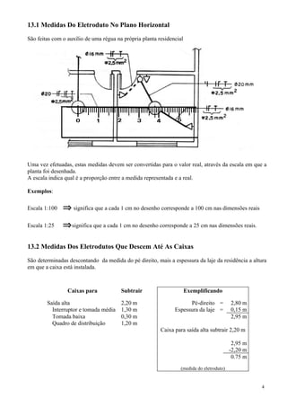 13.1 Medidas Do Eletroduto No Plano Horizontal

São feitas com o auxílio de uma régua na própria planta residencial




Uma vez efetuadas, estas medidas devem ser convertidas para o valor real, através da escala em que a
planta foi desenhada.
A escala indica qual é a proporção entre a medida representada e a real.

Exemplos:

Escala 1:100   ⇒ significa que a cada 1 cm no desenho corresponde a 100 cm nas dimensões reais
Escala 1:25    ⇒ significa que a cada 1 cm no desenho corresponde a 25 cm nas dimensões reais.

13.2 Medidas Dos Eletrodutos Que Descem Até As Caixas

São determinadas descontando da medida do pé direito, mais a espessura da laje da residência a altura
em que a caixa está instalada.



                 Caixas para            Subtrair                      Exemplificando

        Saída alta                      2,20 m                       Pé-direito =          2,80 m
          Interruptor e tomada média    1,30 m                 Espessura da laje =         0,15 m
          Tomada baixa                  0,30 m                                             2,95 m
          Quadro de distribuição        1,20 m
                                                         Caixa para saída alta subtrair 2,20 m

                                                                                            2,95 m
                                                                                           -2,20 m
                                                                                            0.75 m
                                                                  (medida do eletroduto)


                                                                                                     4
 