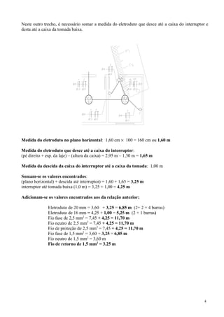 Neste outro trecho, é necessário somar a medida do eletroduto que desce até a caixa do interruptor e
desta até a caixa da tomada baixa.




Medida do eletroduto no plano horizontal: 1,60 cm × 100 = 160 cm ou 1,60 m

Medida do eletroduto que desce até a caixa do interruptor:
(pé direito + esp. da laje) – (altura da caixa) = 2,95 m – 1,30 m = 1,65 m

Medida da descida da caixa do interruptor até a caixa da tomada: 1,00 m

Somam-se os valores encontrados:
(plano horizontal) + descida até interruptor) = 1,60 + 1,65 = 3,25 m
interruptor até tomada baixa (1,0 m) = 3,25 + 1,00 = 4,25 m

Adicionam-se os valores encontrados aos da relação anterior:

               Eletroduto de 20 mm = 3,60 + 3,25 = 6,85 m (2+ 2 = 4 barras)
               Eletroduto de 16 mm = 4,25 + 1,00 = 5,25 m (2 + 1 barras)
               Fio fase de 2,5 mm2 = 7,45 + 4,25 = 11,70 m
               Fio neutro de 2,5 mm2 = 7,45 + 4,25 = 11,70 m
               Fio de proteção de 2,5 mm2 = 7,45 + 4,25 = 11,70 m
               Fio fase de 1,5 mm2 = 3,60 + 3,25 = 6,85 m
               Fio neutro de 1,5 mm2 = 3,60 m
               Fio de retorno de 1,5 mm2 = 3.25 m




                                                                                                 4
 