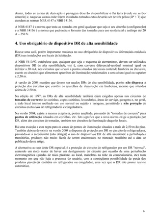 Assim, todas as caixas de derivação e passagem deverão disponibilizar o fio terra (verde ou verde-
amarelo) e, naquelas caixas onde forem instaladas tomadas estas deverão ser de três pólos (2P + T) que
atendam as normas NBR 6147 e NBR 14136.
A NBR 6147 é a norma que testa as tomadas em geral qualquer que seja o seu desenho (configuração)
e a NBR 14136 é a norma que padroniza o formato das tomadas para uso residencial e análogo até 20
A – 250 V.


4. Uso obrigatório de dispositivo DR de alta sensibilidade
Houve uma sutil, porém importante mudança no uso obrigatório de dispositivos diferenciais-residuais
(DR) nas instalações em locais de habitação.
A NBR 5410/97, estabelece que, qualquer que seja o esquema de aterramento, devem ser utilizados
dispositivos DR de alta sensibilidade, isto é, com corrente diferencial-residual nominal igual ou
inferior a 30 mA, nos circuitos que sirvam a pontos situados em locais contendo banheira ou chuveiro,
exceto os circuitos que alimentem aparelhos de iluminação posicionados a uma altura igual ou superior
a 2,50 m.
A versão de 2004 mantém que devem ser usados DRs de alta sensibilidade, porém não dispensa a
proteção dos circuitos que contêm os aparelhos de iluminação em banheiros, mesmo que situados
acima de 2,50 m.
Na edição de 1997, os DRs de alta sensibilidade também eram exigidos apenas nos circuitos de
tomadas de corrente de cozinhas, copas-cozinhas, lavanderias, áreas de serviço, garagens e, no geral,
a todo local interno molhado em uso normal ou sujeito a lavagens, permitindo a não proteção de
circuitos exclusivos de refrigeradores e congeladores.
Na versão 2004, existe a mesma exigência, porém ampliada, passando de "tomadas de corrente" para
pontos de utilização situados em cozinhas, etc. Isto significa que a nova norma exige a proteção por
DR, além dos circuitos de tomadas, também nos circuitos de iluminação daqueles locais.
Há uma exceção a esta regra para os casos de pontos de iluminação situados a mais de 2,50 m do piso.
Também deixou de existir na versão 2004 a dispensa da proteção por DR no circuito de refrigeradores,
passando-se a recomendar (não obrigar) o uso de dispositivos DR de alta imunidade a perturbações
transitórias, produtos não muito fáceis de serem encontrados no mercado brasileiro até a data de
publicação deste artigo.
A alternativa ao uso deste DR especial, é a proteção do circuito do refrigerador por um DR "normal",
correndo um risco maior de haver um desligamento do circuito por ocasião de uma perturbação
eletromagnética (quedas de raios próximo ao local, manobras na rede da concessionária, etc) num
momento em que não haja a presença do usuário, com a conseqüente possibilidade de perda dos
produtos perecíveis contidos no refrigerador ou congelador, uma vez que o DR não possui rearme
automático.




                                                                                                   6
 