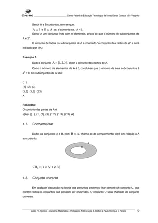 ............................................................. Centro Federal de Educação Tecnológica de Minas Gerais. Campus VIII - Varginha


            Sendo A e B conjuntos, tem-se que:
            A ⊂ B e B ⊂ A se, e somente se, A = B.
            Sendo A um conjunto finito com n elementos, prova-se que o número de subconjuntos de
       n
Aé2.
            O conjunto de todos os subconjuntos de A é chamado “o conjunto das partes de A” e será
indicado por P(A).


Exemplo 5

            Dado o conjunto            A = {1, 2,3} , obter o conjunto das partes de A.
            Como o número de elementos de A é 3, conclui-se que o número de seus subconjuntos é
 3
2 = 8. Os subconjuntos de A são:


{ }
{1} {2} {3}
{1,2} {1,3} {2,3}
A


Resposta:
O conjunto das partes de A é
P(A)= {{ }, {1}, {2}, {3}, {1,2}, {1,3}, {2,3}, A}


1.7.        Complementar


            Dados os conjuntos A e B, com B ⊂ A , chama-se de complementar de B em relação a A
ao conjunto:
                                                                                     A
                                                                             B




            CBA = {x ∈ A :x ∉ B}


1.8.        Conjunto universo


            Em qualquer discussão na teoria dos conjuntos devemos fixar sempre um conjunto U, que
contém todos os conjuntos que possam ser envolvidos. O conjunto U será chamado de conjunto
universo.




           Curso Pro-Técnico - Disciplina: Matemática - Professores Antônio José B. Bottion e Paulo Henrique C. Pereira                               10
 