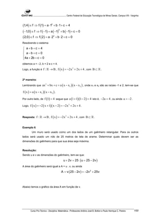 ............................................................. Centro Federal de Educação Tecnológica de Minas Gerais. Campus VIII - Varginha



(1,4 ) ∈ f ⇒ f (1) = a ⋅ 12 + b ⋅ 1 + c = 4
( −1,0 ) ∈ f ⇒ f ( −1) = a ( −1) + b ( −1) + c = 0
                                  2



( 2,0 ) ∈ f ⇒ f ( 2 ) = a ⋅ 22 + b ⋅ 2 + c = 0
Resolvendo o sistema

 a+b+c = 4

 a−b+c = 0
4a + 2b + c = 0

obtemos a = - 2, b = 2 e c = 4.

Logo, a função é        f : ℝ → B , f ( x ) = −2x 2 + 2x + 4 , com B ⊂ ℝ .


2ª maneira:

Lembrando que          ax 2 + bx + c = a ( x − x1 )( x − x 2 ) , onde x1 e x2 são as raízes -1 e 2, tem-se que

f ( x ) = a ( x − x1 )( x − x 2 ) .

Por outro lado, de       f (1) = 4 segue que a (1 + 1)(1 − 2 ) = 4 isto é, −2a = 4 , ou ainda a = −2 .

Logo,   f ( x ) = −2 ( x + 1)( x − 2 ) = −2x 2 + 2x + 4 .


Resposta:      f : ℝ → B , f ( x ) = −2x 2 + 2x + 4 , com B ⊂ ℝ .


Exemplo 6
         Um muro será usado como um dos lados de um galinheiro retangular. Para os outros
lados será usado um rolo de 25 metros de tela de arame. Determinar quais devem ser as
dimensões do galinheiro para que sua área seja máxima.


Resolução:
Sendo u e v as dimensões do galinheiro, tem-se que:

                                                   u + 2v = 25 ( u = 25 − 2v )
A área do galinheiro será igual a A = u . v, ou ainda

                                                A = v ( 25 − 2v ) = −2v 2 + 25v



Abaixo temos o gráfico da área A em função de v.




        Curso Pro-Técnico - Disciplina: Matemática - Professores Antônio José B. Bottion e Paulo Henrique C. Pereira                             100
 