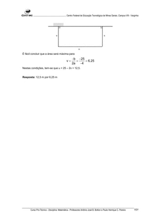 ............................................................. Centro Federal de Educação Tecnológica de Minas Gerais. Campus VIII - Varginha




                                       v                                                               v




                                                                     u

É fácil concluir que a área será máxima para
                                                            −b −25
                                                     v=        =    = 6,25
                                                            2a   −4
Nestas condições, tem-se que u = 25 – 2v = 12,5.


Resposta: 12,5 m por 6,25 m




      Curso Pro-Técnico - Disciplina: Matemática - Professores Antônio José B. Bottion e Paulo Henrique C. Pereira                             101
 