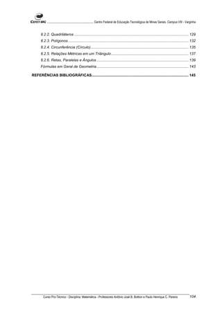 ............................................................. Centro Federal de Educação Tecnológica de Minas Gerais. Campus VIII - Varginha


      8.2.2. Quadriláteros ............................................................................................................... 129
      8.2.3. Polígonos..................................................................................................................... 132
      8.2.4. Circunferência (Círculo)............................................................................................... 135
      8.2.5. Relações Métricas em um Triângulo ........................................................................... 137
      8.2.6. Retas, Paralelas e Ângulos ......................................................................................... 139
      Fórmulas em Geral de Geometria ......................................................................................... 143

REFERÊNCIAS BIBLIOGRÁFICAS.............................................................................................. 145




        Curso Pro-Técnico - Disciplina: Matemática - Professores Antônio José B. Bottion e Paulo Henrique C. Pereira                             104
 
