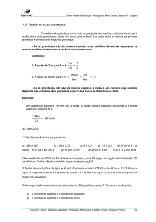 ............................................................. Centro Federal de Educação Tecnológica de Minas Gerais. Campus VIII - Varginha


1.2. Razão de duas grandezas:

               Considerando grandeza como tudo o que pode ser medido, podemos dizer que a
razão entre duas grandezas, dadas em uma certa ordem, é a razão entre a medida da primeira
grandeza e a medida da segunda grandeza.

     - Se as grandezas são da mesma espécie, suas medidas devem ser expressas na
mesma unidade. Neste caso, a razão é um número puro.

          Exemplos:

                                                          2m 2
          1. A razão de 2 m para 3 m é:                     =
                                                          3m 3

                                                              30dm   3m
          2. A razão de 30 dm para 6 m =                           =    = ½
                                                               6m    6m

      - Se as grandezas não são da mesma espécie, a razão é um número cuja unidade
depende das unidades das grandezas a partir das quais se determina a razão.

Exemplo:


   Um automóvel percorre 160 Km em 2 horas. A razão entre a distância percorrida e o tempo
   gasto em percorrê-la é:

          160km
                = 80 Km/h
            2h

ATIVIDADES:


1.Calcule a razão entre as grandezas:


a) 256 e 960                           b) 1,25 e 3,75                      c) 5 e 1/3              d) 1/2 e 0,2              e) 27 m³ e 3 l de
álcool    f) 24 Kg e 80 000 g                    g) 40 g e 5 cm³                      h) 20 cm e 4 dm                  i) 20 d e 2 me 15 d


2.No vestibular de 2005 da Faculdade concorreram, para 50 vagas da opção Administração,150
candidatos. Qual a relação candidato vaga para essa opção?

3.Tenho duas soluções de água e álcool. A primeira contém 279 litros de álcool e 1 116 litros de
água. A segunda contém 1 155 litros de álcool e 5 775 litros de água. Qual das duas soluções tem
maior teor alcoólico?


4.Numa prova de matemática, um aluno acertou 20 questões e errou 5. Escreva a razão entre:


    a) o número de acertos e o número de questões
    b) o número de acertos e o número de erros



         Curso Pro-Técnico - Disciplina: Matemática - Professores Antônio José B. Bottion e Paulo Henrique C. Pereira                             106
 