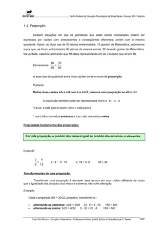 ............................................................. Centro Federal de Educação Tecnológica de Minas Gerais. Campus VIII - Varginha


1.3. Proporção:

        Existem situações em que as grandezas que estão sendo comparadas podem ser
expressas por razões com antecedentes e conseqüentes diferentes, porém com o mesmo
quociente. Assim, ao dizer que de 40 alunos entrevistados, 10 gostam de Matemática, poderemos
supor que, se forem entrevistados 80 alunos da mesma escola, 20 deverão gostar de Matemática.
Na verdade, estamos afirmando que 10 estão representando em 40 o mesmo que 20 em 80.


                              10 20
        Escrevemos:             =
                              40 80

        A esse tipo de igualdade entre duas razões dá-se o nome de proporção.


        Portanto:

        Dadas duas razões a/b e c/d com b e d ≠ 0, teremos uma proporção se a/b = c/d


                    A proporção também pode ser representada como a : b : : c : d

       * Lê-se: a está para b assim como c está para d


        * a e d são chamados extremos e b e c são chamados meios.


Propriedade fundamental das proporções:



 Em toda proporção, o produto dos meios é igual ao produto dos extremos, e vice-versa.




Exemplo:


          2 9
           =                  2 : 4 : : 9 : 18                2. 18 = 4. 9                36 = 36
          4 18

Transformações de uma proporção:

        Transformar uma proporção é escrever seus termos em uma ordem diferente de modo
que a igualdade dos produtos dos meios e extremos não sofra alteração.

Exemplo:

   Dada a proporção 5/8 = 20/32, podemos transformá-la :

   •    alternando os extremos: 32/8 = 20/5 32 . 5 = 8 . 20  160 = 160
   •    alternando os meios: 5/20 = 8/32   5 . 32 = 20 . 8  160 = 160



       Curso Pro-Técnico - Disciplina: Matemática - Professores Antônio José B. Bottion e Paulo Henrique C. Pereira                             107
 