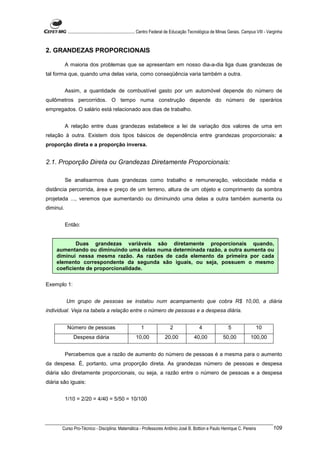 ............................................................. Centro Federal de Educação Tecnológica de Minas Gerais. Campus VIII - Varginha


2. GRANDEZAS PROPORCIONAIS

           A maioria dos problemas que se apresentam em nosso dia-a-dia liga duas grandezas de
tal forma que, quando uma delas varia, como conseqüência varia também a outra.


           Assim, a quantidade de combustível gasto por um automóvel depende do número de
quilômetros percorridos. O tempo numa construção depende do número de operários
empregados. O salário está relacionado aos dias de trabalho.


           A relação entre duas grandezas estabelece a lei de variação dos valores de uma em
relação à outra. Existem dois tipos básicos de dependência entre grandezas proporcionais: a
proporção direta e a proporção inversa.


2.1. Proporção Direta ou Grandezas Diretamente Proporcionais:

           Se analisarmos duas grandezas como trabalho e remuneração, velocidade média e
distância percorrida, área e preço de um terreno, altura de um objeto e comprimento da sombra
projetada ..., veremos que aumentando ou diminuindo uma delas a outra também aumenta ou
diminui.


           Então:


            Duas grandezas variáveis são diretamente proporcionais quando,
    aumentando ou diminuindo uma delas numa determinada razão, a outra aumenta ou
    diminui nessa mesma razão. As razões de cada elemento da primeira por cada
    elemento correspondente da segunda são iguais, ou seja, possuem o mesmo
    coeficiente de proporcionalidade.

Exemplo 1:


           Um grupo de pessoas se instalou num acampamento que cobra R$ 10,00, a diária
individual. Veja na tabela a relação entre o número de pessoas e a despesa diária.


            Número de pessoas                              1                  2                  4                  5                 10
               Despesa diária                           10,00              20,00              40,00              50,00             100,00


           Percebemos que a razão de aumento do número de pessoas é a mesma para o aumento
da despesa. É, portanto, uma proporção direta. As grandezas número de pessoas e despesa
diária são diretamente proporcionais, ou seja, a razão entre o número de pessoas e a despesa
diária são iguais:


           1/10 = 2/20 = 4/40 = 5/50 = 10/100




       Curso Pro-Técnico - Disciplina: Matemática - Professores Antônio José B. Bottion e Paulo Henrique C. Pereira                               109
 