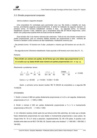 ............................................................. Centro Federal de Educação Tecnológica de Minas Gerais. Campus VIII - Varginha


3.3. Divisão proporcional composta:

    Vamos analisar a seguinte situação:

     Uma empreiteira foi contratada para pavimentar uma rua. Ela dividiu o trabalho em duas
turmas, prometendo pagá-las proporcionalmente. A tarefa foi realizada da seguinte maneira: na
primeira turma, 10 homens trabalharam durante 5 dias; na segunda turma, 12 homens
trabalharam durante 4 dias. Sabendo que a empreiteira tinha R$ 29 400,00 disponíveis, como
dividir com justiça essa quantia entre as duas turmas de trabalho?

    Essa divisão não é da mesma natureza das anteriores. Trata-se de uma divisão composta em
partes proporcionais, pois os números obtidos deverão ser proporcionais a dois números de
homens e também a dois números de dias trabalhados. Analisando veremos que:

- Na primeira turma: 10 homens em 5 dias produzem o mesmo que 50 homens em um dia (10 .
5).

- Na segunda turma:12homens trabalhando 4 dias equivale a 48 homens num único dia (12 . 4 ).

Portanto:

 Para dividir um número em partes, de tal forma que uma delas seja proporcional a m e
 n e a outra a p e q, basta dividir esse número em partes proporcionais a m . n e p . q.


Resolvendo o problemas, temos:

         x    y       x   y                                      x+ y    x                         29400 x
            =     ou    =                                              =                                =                        x = 15 000
        10.5 12.4    50 48                                      50 + 48 50                           98   50

        Como x + y = 29 400                     y = 19 400 – 15 000 = 14 400


        Assim, a primeira turma deverá receber R$ 15 000,00 da empreiteira e a segunda R$
14.400,00.


ATIVIDADES:

1. Dividir o número 4 680 em partes diretamente proporcionais a 3 e 6 e, em seguida, diretamente
proporcionais a 5 e 4. ( 1 800 e 2 880)


2. Dividir o número 2 640 em partes diretamente proporcionais a ¾ e ½ e inversamente
proporcionais a 5/6 e 2/3.              ( 1 440 e 1 200)


3. Um milionário resolveu dividir parte de sua fortuna entre três sobrinhas, de modo que a divisão
fosse diretamente proporcionais às suas idades e inversamente proporcionais a seus pesos. As
moças tinha 16, 18 e 21 anos e pesavam, respectivamente, 52, 48 e 50 quilos. A quantia a ser
dividida entre elas era de R$ 5 734 000, 00. Quanto cada uma recebeu? ( 1 600 000, 1 950 000, 2
184 000).


       Curso Pro-Técnico - Disciplina: Matemática - Professores Antônio José B. Bottion e Paulo Henrique C. Pereira                               114
 