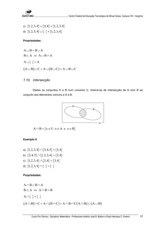 ............................................................. Centro Federal de Educação Tecnológica de Minas Gerais. Campus VIII - Varginha



c)   {1, 2,3, 4} ∪ {3, 4} = {1, 2,3, 4}
d)   {1, 2,3, 4} ∪ { } = {1, 2,3, 4}

Propriedades:


A∪B = B∪A
B⊂ A ⇒ A∪B = A
A ∪{     }=A
( A ∪ B) ∪ C = A ∪ ( B ∪ C ) = A ∪ B ∪ C

1.10. Intersecção


          Dados os conjuntos A e B num universo U, chama-se de intersecção de A com B ao
conjunto dos elementos comuns a A e B.



                                                            A
                                                                                      B




                                                                                              U

          A ∩ B = {x ∈ U :x ∈ A e x ∈ B}


Exemplo 8


a)   {1, 2,3, 4} ∩ {3, 4,5} = {3, 4}
b)   {3, 4,5} ∩ {1, 2,3, 4} = {3, 4}
c)   {1, 2,3, 4} ∩ {3, 4} = {3, 4}
d)   {1, 2,3, 4} ∩ { } = { }

Propriedades:


A∩B = B∩A
B⊂ A ⇔ A∩B = B
A ∩{     }={ }
( A ∩ B) ∩ C = A ∩ ( B ∩ C ) = A ∩ B ∩ C ( A ∩ B) ⊂ ( A ∪ B)

        Curso Pro-Técnico - Disciplina: Matemática - Professores Antônio José B. Bottion e Paulo Henrique C. Pereira                               12
 